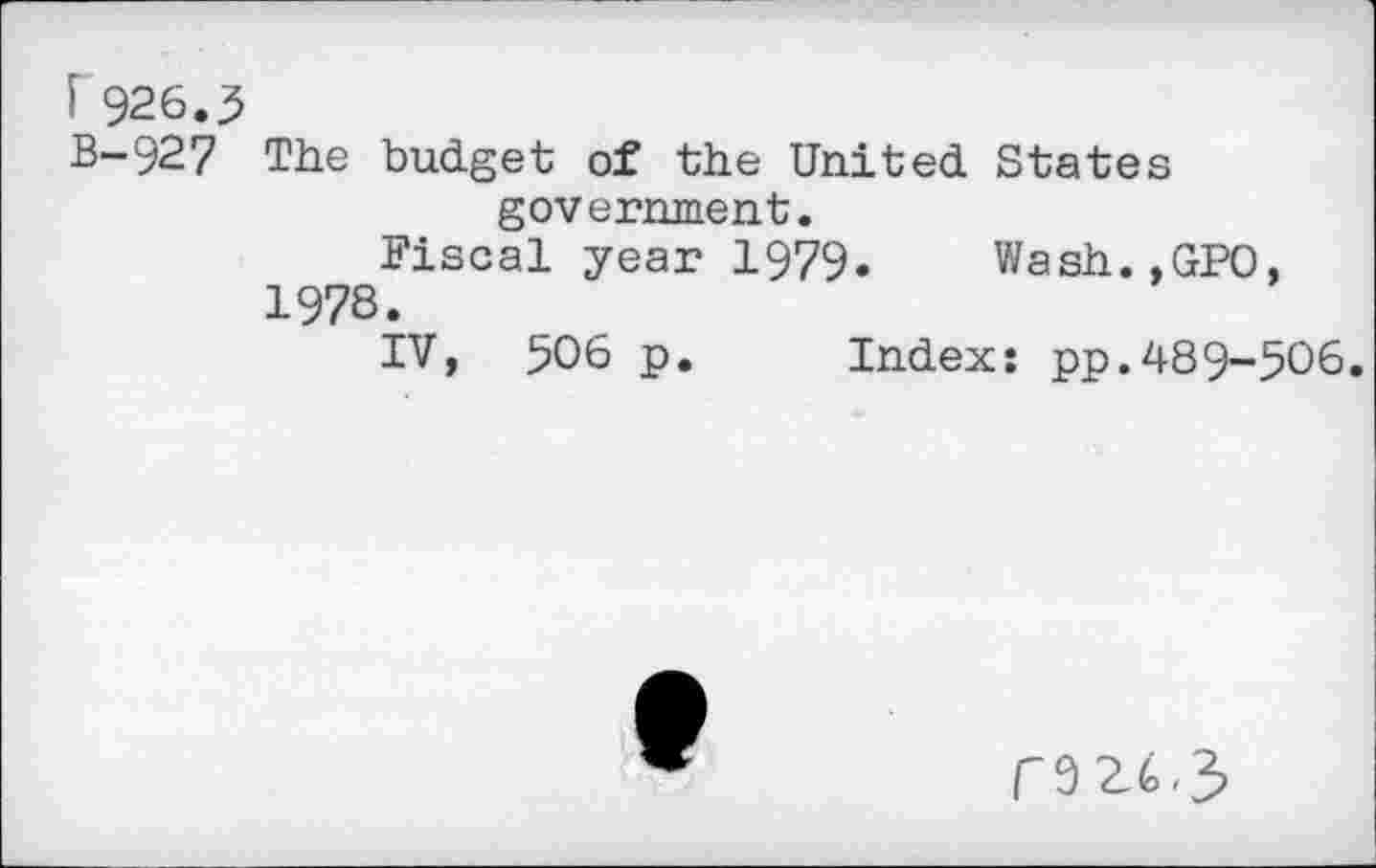 ﻿F 926.5
B-927 The budget of the United States government.
Fiscal year 1979. Wash.,GPO, 1978.
IV, 506 p. Index: pp.489-506.
